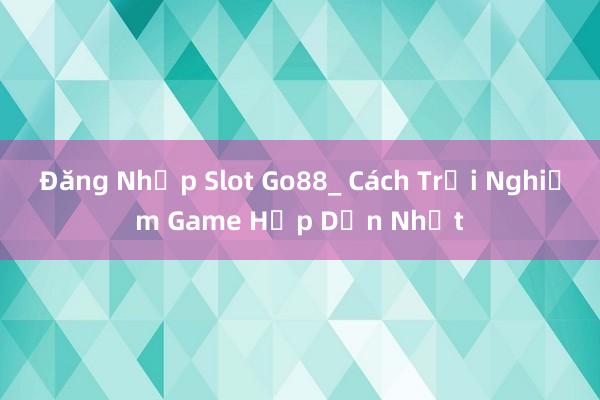 Đăng Nhập Slot Go88_ Cách Trải Nghiệm Game Hấp Dẫn Nhất