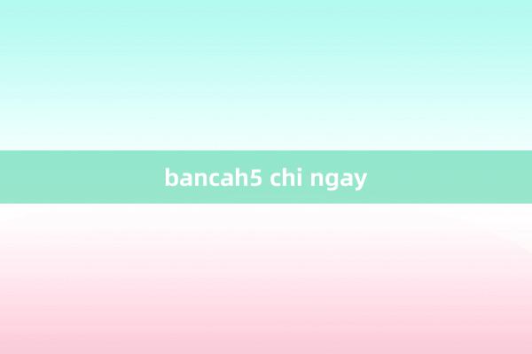 bancah5 chi ngay