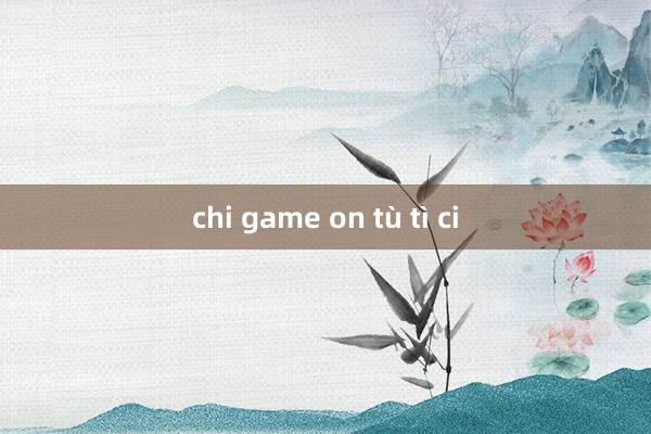 chi game on tù tì ci