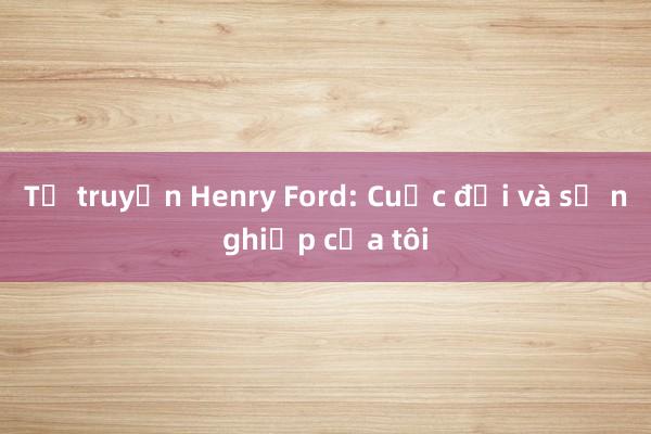 Tự truyện Henry Ford: Cuộc đời và sự nghiệp của tôi