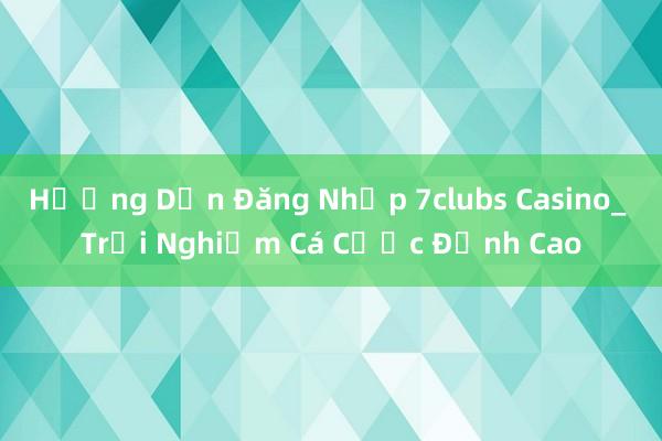 Hướng Dẫn Đăng Nhập 7clubs Casino_ Trải Nghiệm Cá Cược Đỉnh Cao