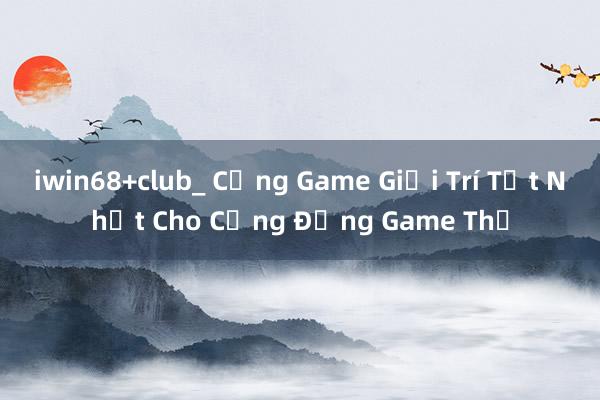 iwin68+club_ Cổng Game Giải Trí Tốt Nhất Cho Cộng Đồng Game Thủ