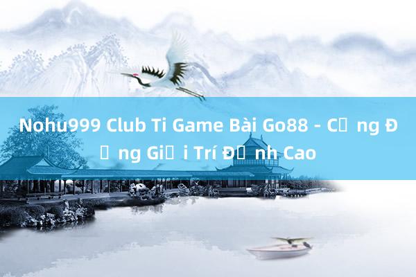 Nohu999 Club Ti Game Bài Go88 - Cộng Đồng Giải Trí Đỉnh Cao