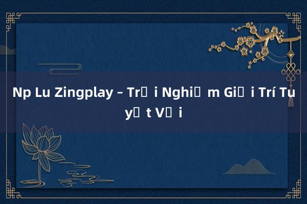 Np Lu Zingplay – Trải Nghiệm Giải Trí Tuyệt Vời