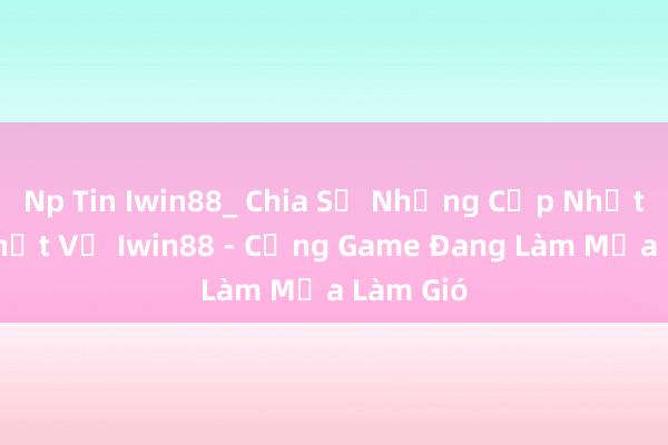 Np Tin Iwin88_ Chia Sẻ Những Cập Nhật Mới Nhất Về Iwin88 - Cổng Game Đang Làm Mưa Làm Gió