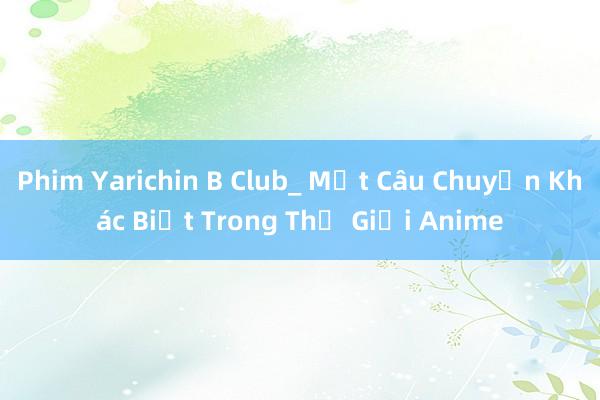 Phim Yarichin B Club_ Một Câu Chuyện Khác Biệt Trong Thế Giới Anime