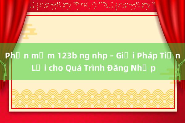 Phần mềm 123b ng nhp – Giải Pháp Tiện Lợi cho Quá Trình Đăng Nhập