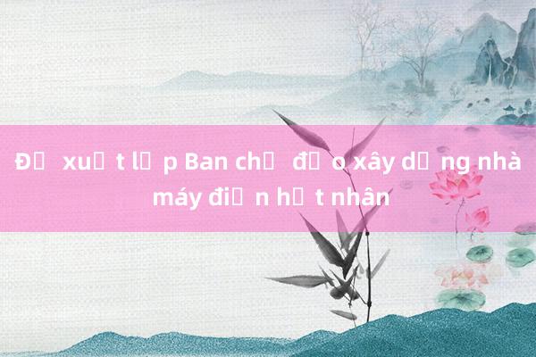 Đề xuất lập Ban chỉ đạo xây dựng nhà máy điện hạt nhân