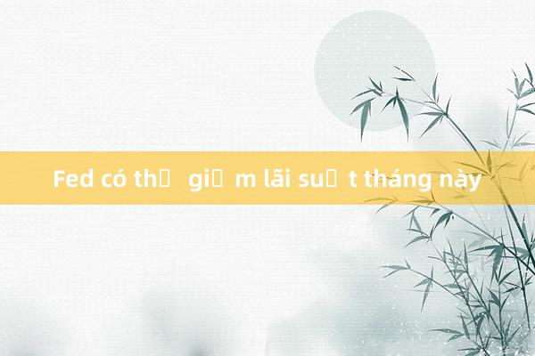 Fed có thể giảm lãi suất tháng này