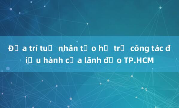 Đưa trí tuệ nhân tạo hỗ trợ công tác điều hành của lãnh đạo TP.HCM