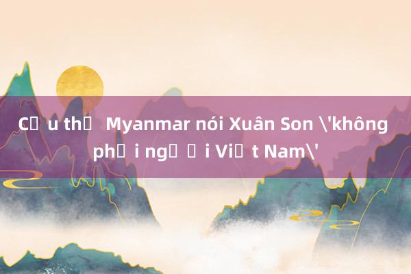 Cầu thủ Myanmar nói Xuân Son 'không phải người Việt Nam'