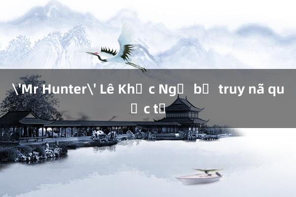 'Mr Hunter' Lê Khắc Ngọ bị truy nã quốc tế