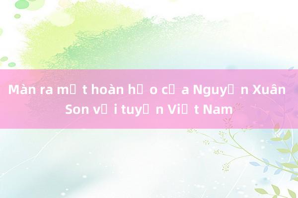 Màn ra mắt hoàn hảo của Nguyễn Xuân Son với tuyển Việt Nam