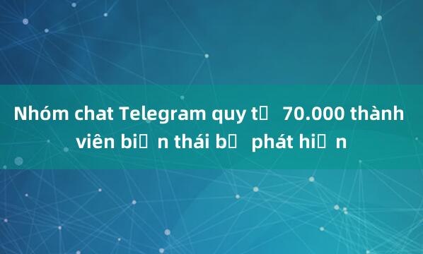 Nhóm chat Telegram quy tụ 70.000 thành viên biến thái bị phát hiện