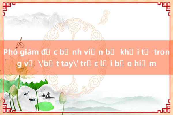 Phó giám đốc bệnh viện bị khởi tố trong vụ 'bắt tay' trục lợi bảo hiểm