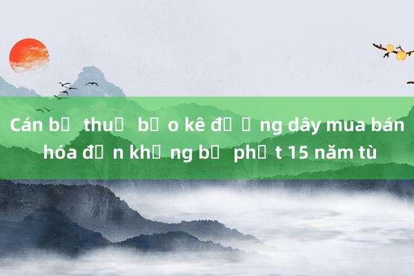 Cán bộ thuế bảo kê đường dây mua bán hóa đơn khống bị phạt 15 năm tù