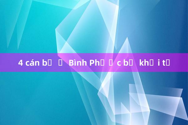 4 cán bộ ở Bình Phước bị khởi tố