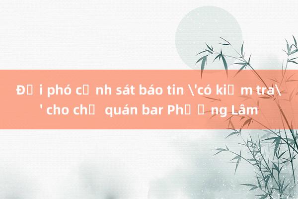 Đội phó cảnh sát báo tin 'có kiểm tra' cho chủ quán bar Phương Lâm