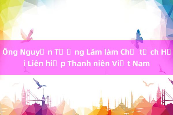 Ông Nguyễn Tường Lâm làm Chủ tịch Hội Liên hiệp Thanh niên Việt Nam