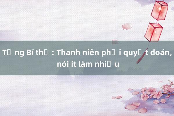 Tổng Bí thư: Thanh niên phải quyết đoán， nói ít làm nhiều