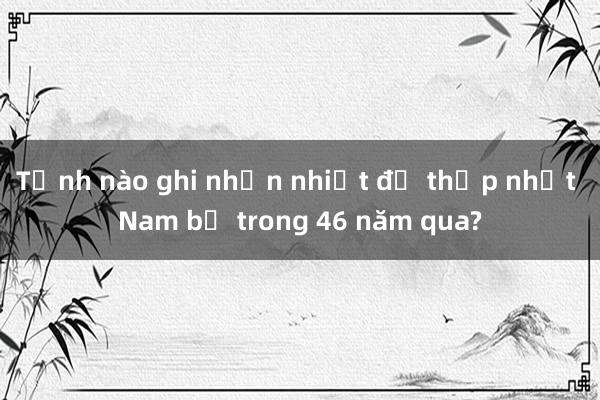 Tỉnh nào ghi nhận nhiệt độ thấp nhất Nam bộ trong 46 năm qua?