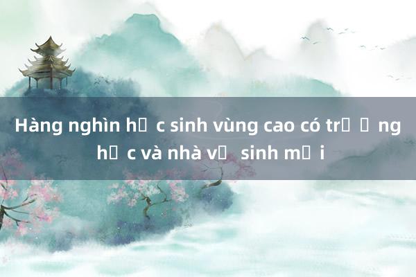 Hàng nghìn học sinh vùng cao có trường học và nhà vệ sinh mới