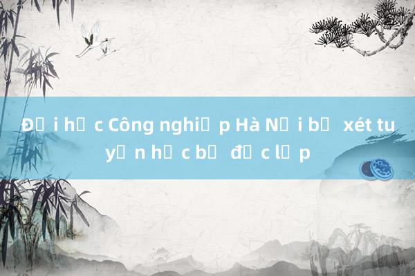 Đại học Công nghiệp Hà Nội bỏ xét tuyển học bạ độc lập