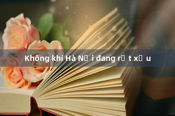 Không khí Hà Nội đang rất xấu