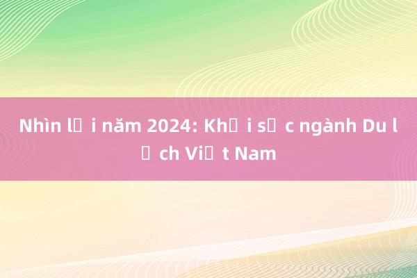 Nhìn lại năm 2024: Khởi sắc ngành Du lịch Việt Nam