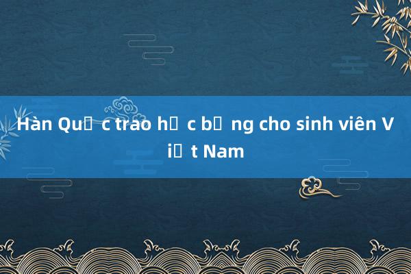 Hàn Quốc trao học bổng cho sinh viên Việt Nam