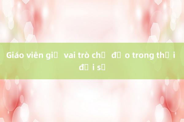 Giáo viên giữ vai trò chủ đạo trong thời đại số