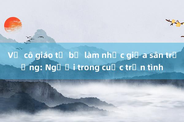 Vụ cô giáo tố bị làm nhục giữa sân trường: Người trong cuộc trần tình