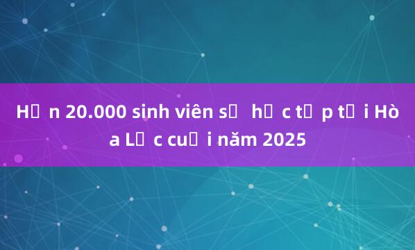 Hơn 20.000 sinh viên sẽ học tập tại Hòa Lạc cuối năm 2025