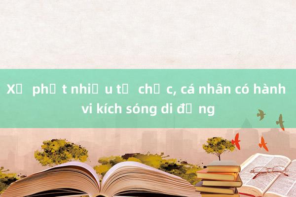 Xử phạt nhiều tổ chức， cá nhân có hành vi kích sóng di động