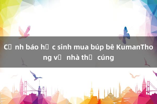 Cảnh báo học sinh mua búp bê KumanThong về nhà thờ cúng