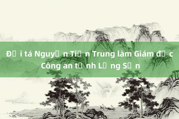 Đại tá Nguyễn Tiến Trung làm Giám đốc Công an tỉnh Lạng Sơn