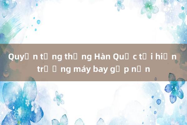 Quyền tổng thống Hàn Quốc tới hiện trường máy bay gặp nạn