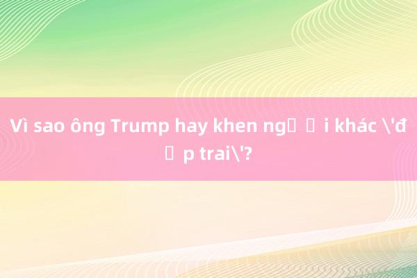 Vì sao ông Trump hay khen người khác 'đẹp trai'?