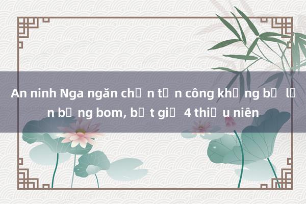 An ninh Nga ngăn chặn tấn công khủng bố lớn bằng bom， bắt giữ 4 thiếu niên