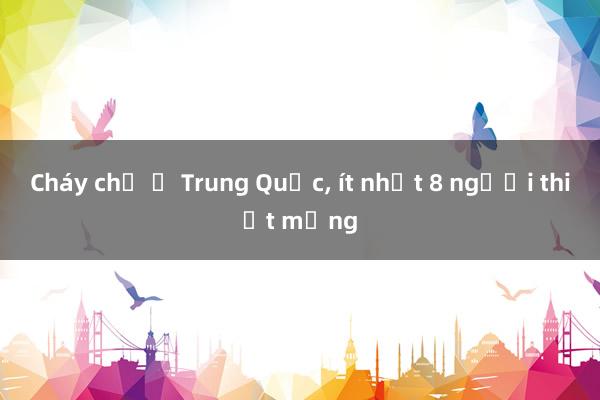 Cháy chợ ở Trung Quốc， ít nhất 8 người thiệt mạng